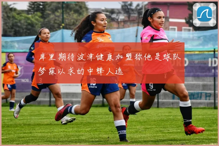 库里期待波津健康加盟称他是球队梦寐以求的中锋人选