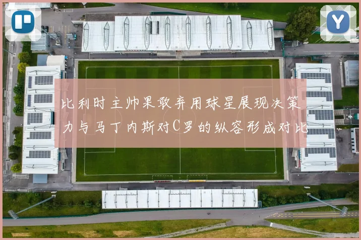 比利时主帅果敢弃用球星展现决策力与马丁内斯对C罗的纵容形成对比