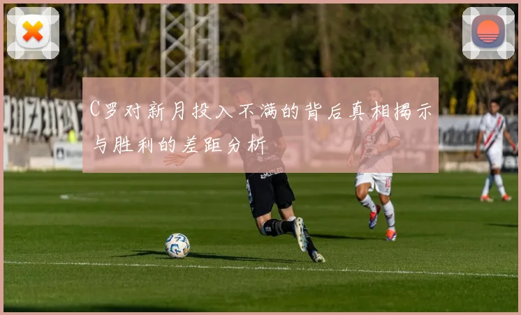 C罗对新月投入不满的背后真相揭示与胜利的差距分析