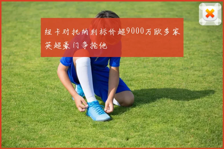 纽卡对托纳利标价超9000万欧多家英超豪门争抢他