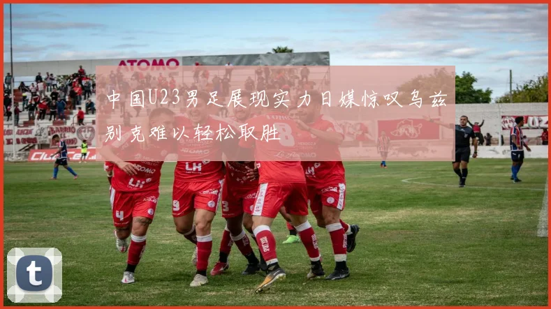 中国U23男足展现实力日媒惊叹乌兹别克难以轻松取胜