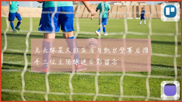 光头球星文班亚马与凯尔登赛后携手三位主场球迷合影留念