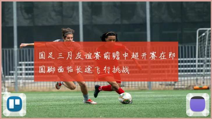 国足三月友谊赛前瞻中超开赛在即国脚面临长途飞行挑战