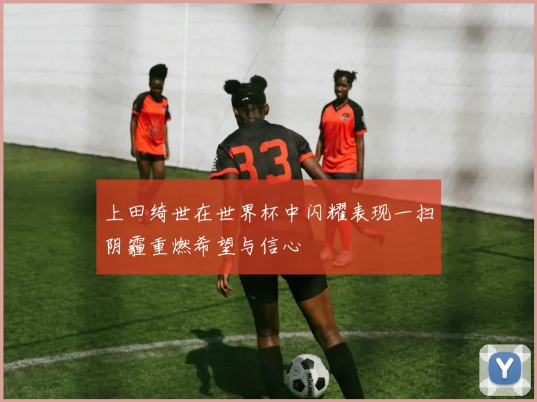 上田绮世在世界杯中闪耀表现一扫阴霾重燃希望与信心