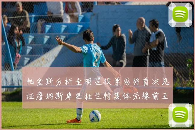 帕金斯分析全明星投票或将首次见证詹姆斯库里杜兰特集体无缘前五