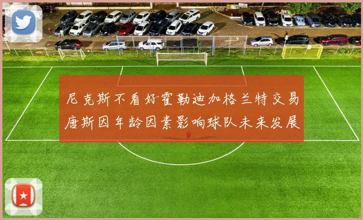 尼克斯不看好霍勒迪加格兰特交易唐斯因年龄因素影响球队未来发展