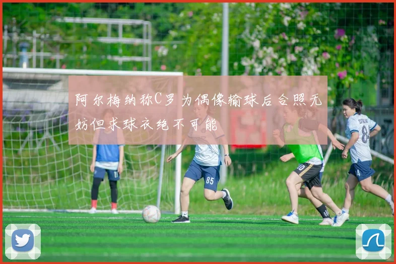 阿尔梅纳称C罗为偶像输球后合照无妨但求球衣绝不可能