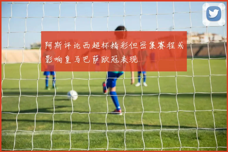 阿斯评论西超杯精彩但密集赛程或影响皇马巴萨欧冠表现