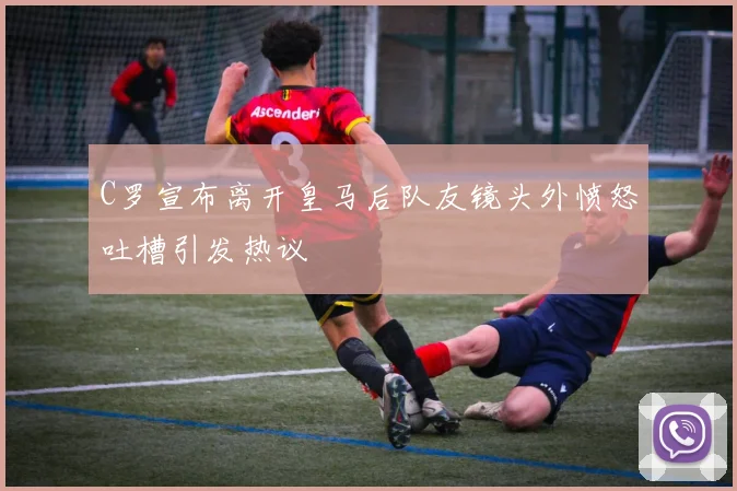 C罗宣布离开皇马后队友镜头外愤怒吐槽引发热议