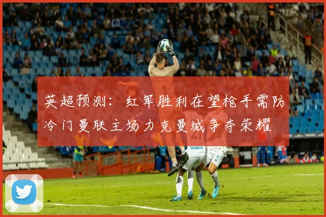 英超预测：红军胜利在望枪手需防冷门曼联主场力克曼城争夺荣耀