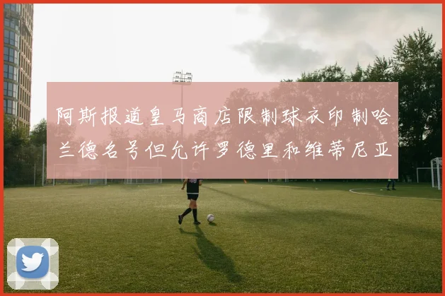 阿斯报道皇马商店限制球衣印制哈兰德名号但允许罗德里和维蒂尼亚印制